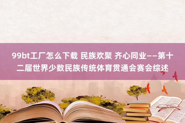 99bt工厂怎么下载 民族欢聚 齐心同业——第十二届世界少数民族传统体育贯通会赛会综述