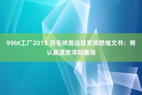 99bt工厂2013 羽毛球奥运冠军郑想维文书：将认真退放洋际赛场