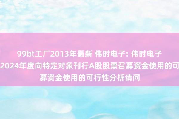 99bt工厂2013年最新 伟时电子: 伟时电子股份有限公司2024年度向特定对象刊行A股股票召募资金使用的可行性分析请问