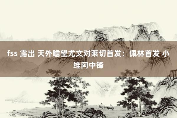fss 露出 天外瞻望尤文对莱切首发：佩林首发 小维阿中锋