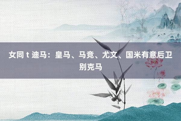 女同 t 迪马:皇马、马竞、尤文、国米有意后卫别克马