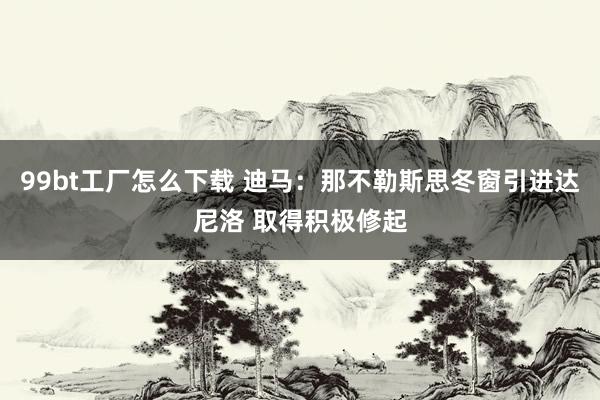 99bt工厂怎么下载 迪马：那不勒斯思冬窗引进达尼洛 取得积极修起