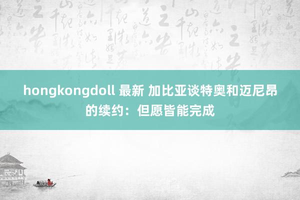 hongkongdoll 最新 加比亚谈特奥和迈尼昂的续约：但愿皆能完成