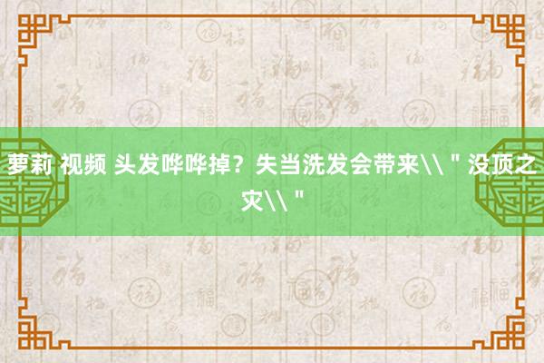 萝莉 视频 头发哗哗掉？失当洗发会带来\＂没顶之灾\＂