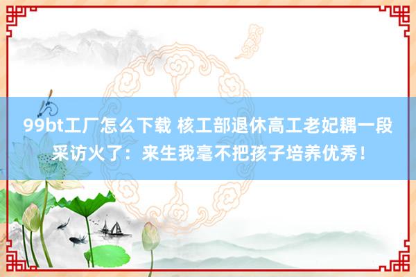 99bt工厂怎么下载 核工部退休高工老妃耦一段采访火了：来生我毫不把孩子培养优秀！