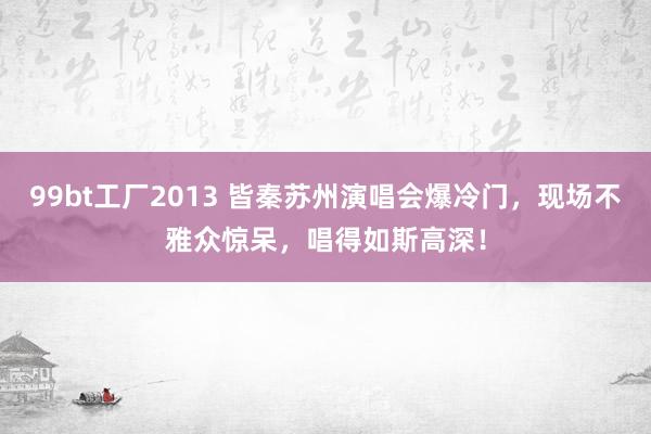 99bt工厂2013 皆秦苏州演唱会爆冷门，现场不雅众惊呆，唱得如斯高深！