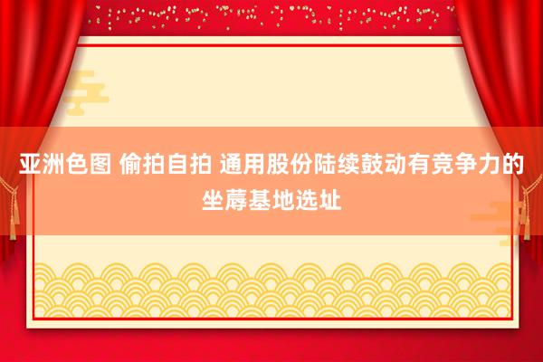 亚洲色图 偷拍自拍 通用股份陆续鼓动有竞争力的坐蓐基地选址