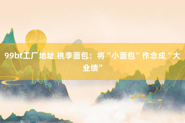 99bt工厂地址 桃李面包：将“小面包”作念成“大业绩”