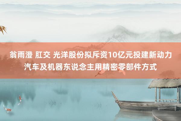 翁雨澄 肛交 光洋股份拟斥资10亿元投建新动力汽车及机器东说念主用精密零部件方式