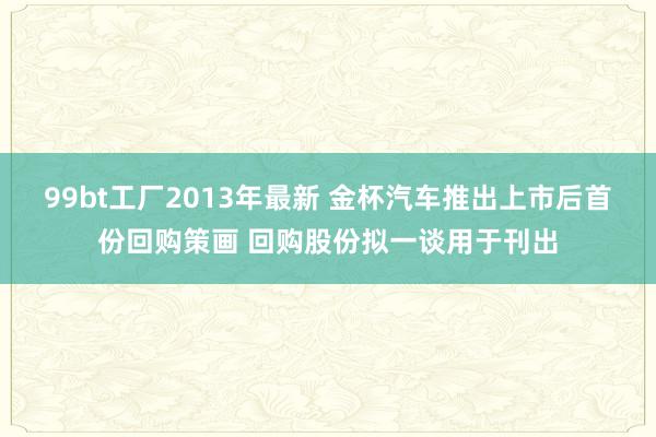 99bt工厂2013年最新 金杯汽车推出上市后首份回购策画 回购股份拟一谈用于刊出