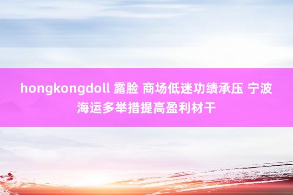 hongkongdoll 露脸 商场低迷功绩承压 宁波海运多举措提高盈利材干