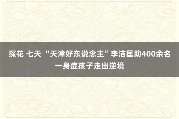探花 七天 “天津好东说念主”李洁匡助400余名一身症孩子走出逆境