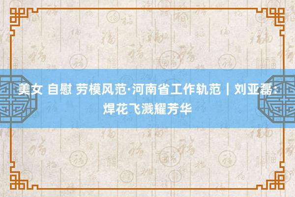 美女 自慰 劳模风范·河南省工作轨范｜刘亚磊：焊花飞溅耀芳华