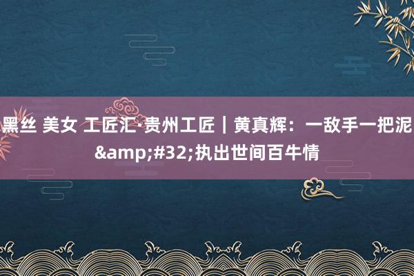 黑丝 美女 工匠汇·贵州工匠｜黄真辉：一敌手一把泥&#32;执出世间百牛情