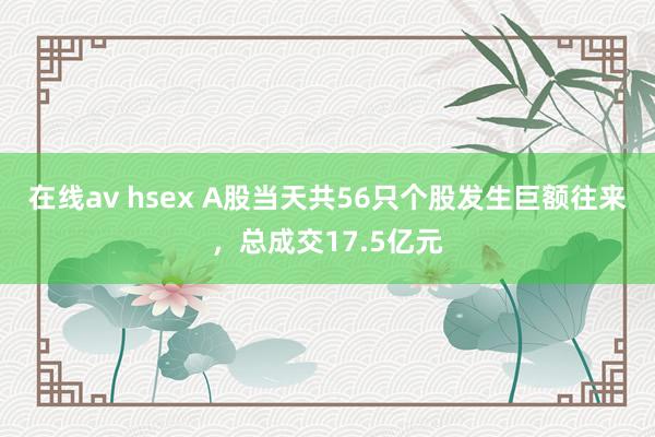 在线av hsex A股当天共56只个股发生巨额往来，总成交17.5亿元