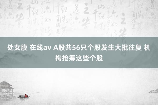 处女膜 在线av A股共56只个股发生大批往复 机构抢筹这些个股