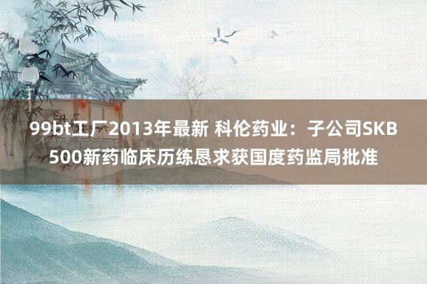 99bt工厂2013年最新 科伦药业：子公司SKB500新药临床历练恳求获国度药监局批准