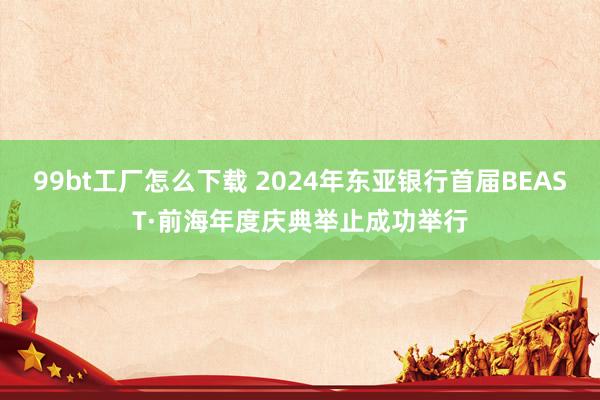 99bt工厂怎么下载 2024年东亚银行首届BEAST·前海年度庆典举止成功举行