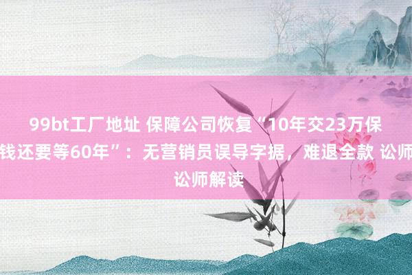 99bt工厂地址 保障公司恢复“10年交23万保费取钱还要等60年”：无营销员误导字据，难退全款 讼师解读