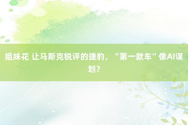 姐妹花 让马斯克锐评的捷豹，“第一款车”像AI谋划？