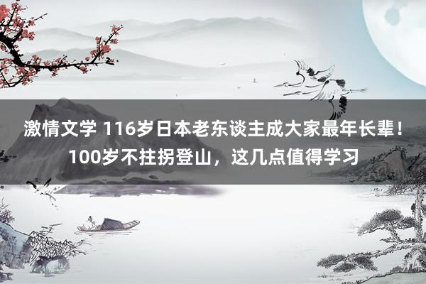 激情文学 116岁日本老东谈主成大家最年长辈！100岁不拄拐登山，这几点值得学习