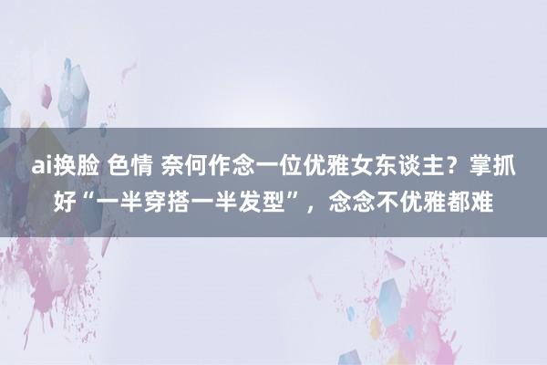 ai换脸 色情 奈何作念一位优雅女东谈主？掌抓好“一半穿搭一半发型”，念念不优雅都难