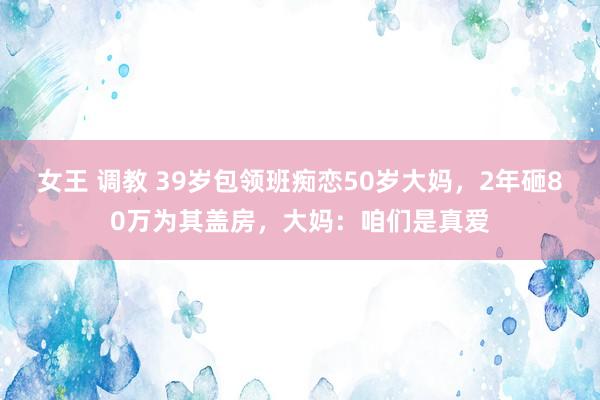 女王 调教 39岁包领班痴恋50岁大妈，2年砸80万为其盖房，大妈：咱们是真爱