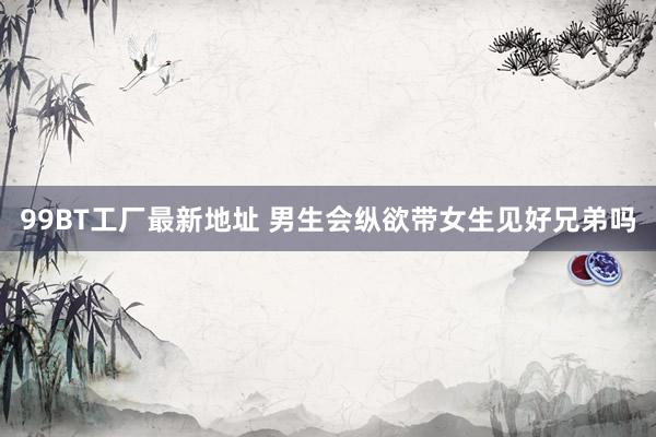 99BT工厂最新地址 男生会纵欲带女生见好兄弟吗