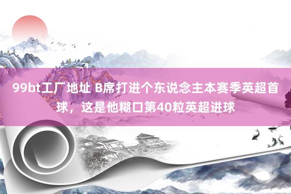 99bt工厂地址 B席打进个东说念主本赛季英超首球，这是他糊口第40粒英超进球