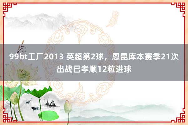 99bt工厂2013 英超第2球，恩昆库本赛季21次出战已孝顺12粒进球