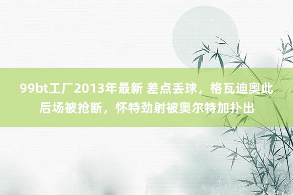 99bt工厂2013年最新 差点丢球，格瓦迪奥此后场被抢断，怀特劲射被奥尔特加扑出