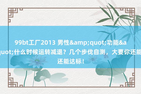 99bt工厂2013 男性&quot;功能&quot;什么时候运转减退？几个步伐自测，大要你还能达标！