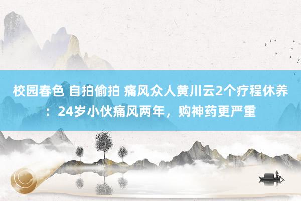 校园春色 自拍偷拍 痛风众人黄川云2个疗程休养：24岁小伙痛风两年，购神药更严重