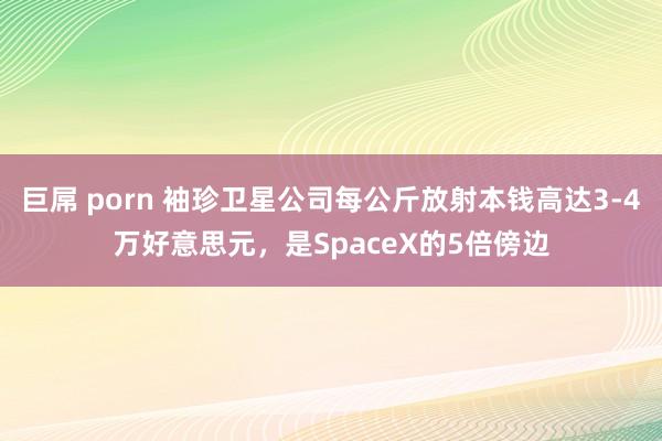巨屌 porn 袖珍卫星公司每公斤放射本钱高达3-4万好意思元，是SpaceX的5倍傍边