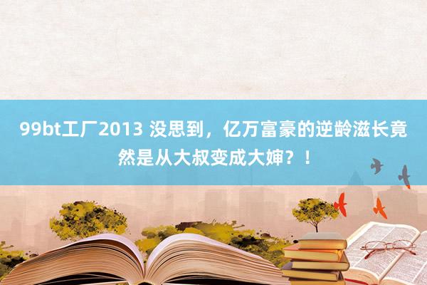 99bt工厂2013 没思到，亿万富豪的逆龄滋长竟然是从大叔变成大婶？！
