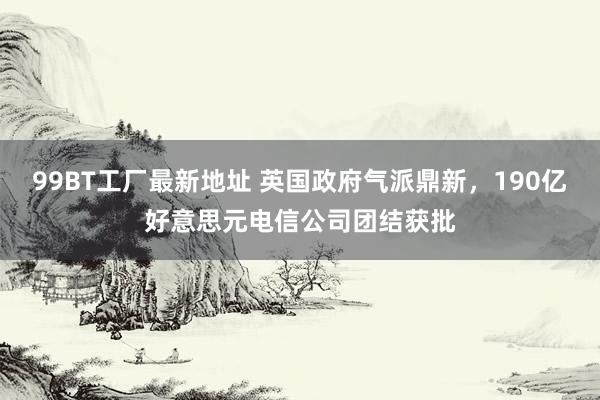 99BT工厂最新地址 英国政府气派鼎新，190亿好意思元电信公司团结获批