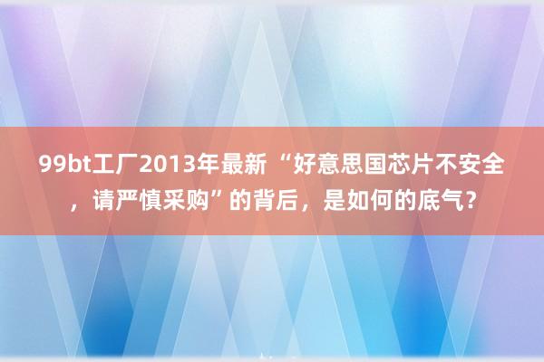 99bt工厂2013年最新 “好意思国芯片不安全，请严慎采购”的背后，是如何的底气？