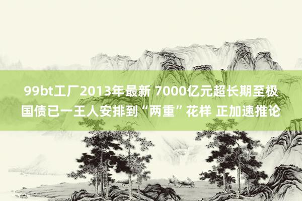 99bt工厂2013年最新 7000亿元超长期至极国债已一王人安排到“两重”花样 正加速推论