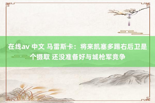 在线av 中文 马雷斯卡：将来凯塞多踢右后卫是个摄取 还没准备好与城枪军竞争