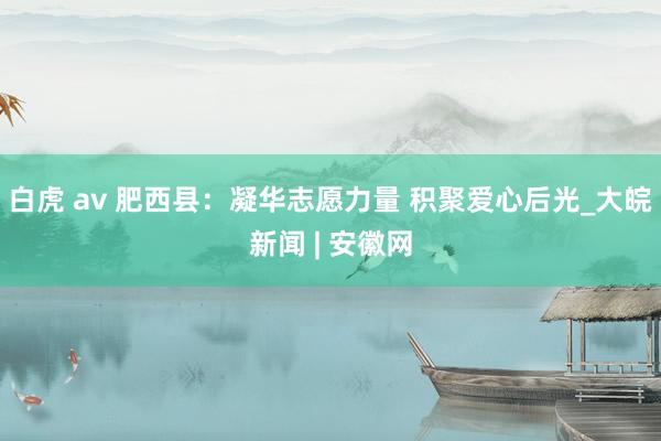 白虎 av 肥西县：凝华志愿力量 积聚爱心后光_大皖新闻 | 安徽网