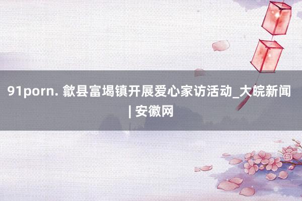 91porn. 歙县富堨镇开展爱心家访活动_大皖新闻 | 安徽网