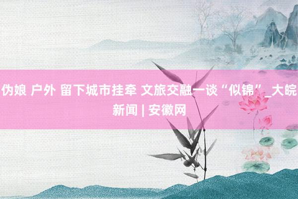 伪娘 户外 留下城市挂牵 文旅交融一谈“似锦”_大皖新闻 | 安徽网