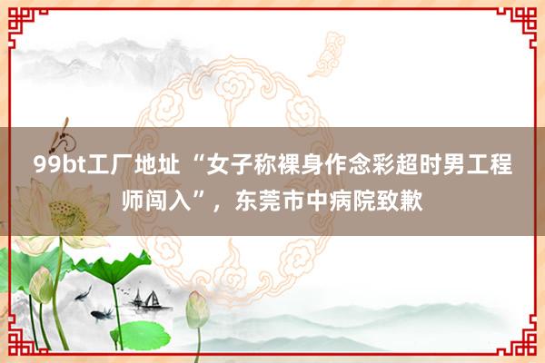 99bt工厂地址 “女子称裸身作念彩超时男工程师闯入”，东莞市中病院致歉