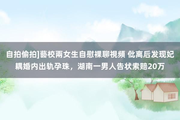 自拍偷拍]藝校兩女生自慰裸聊視頻 仳离后发现妃耦婚内出轨孕珠，湖南一男人告状索赔20万