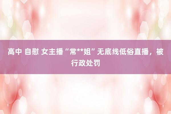 高中 自慰 女主播“常**姐”无底线低俗直播，被行政处罚
