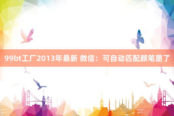 99bt工厂2013年最新 微信：可自动匹配颜笔墨了