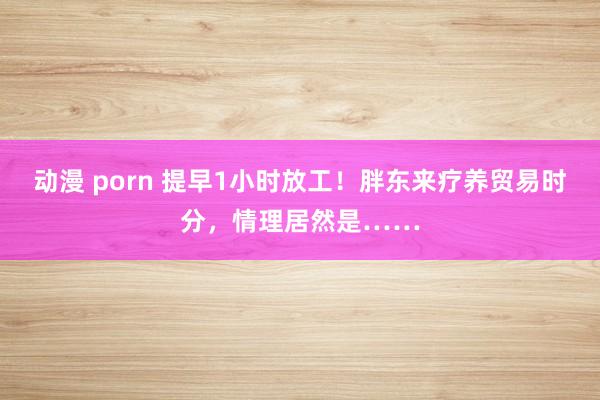动漫 porn 提早1小时放工！胖东来疗养贸易时分，情理居然是……