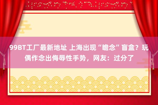 99BT工厂最新地址 上海出现“瞻念”盲盒？玩偶作念出侮辱性手势，网友：过分了