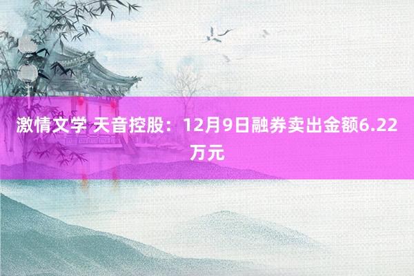 激情文学 天音控股：12月9日融券卖出金额6.22万元