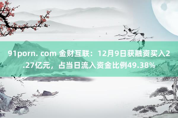 91porn. com 金财互联：12月9日获融资买入2.27亿元，占当日流入资金比例49.38%